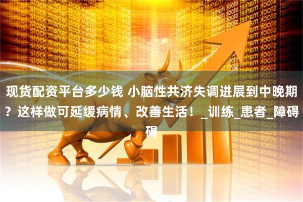 现货配资平台多少钱 小脑性共济失调进展到中晚期？这样做可延缓病情、改善生活！_训练_患者_障碍