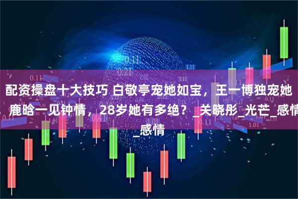 配资操盘十大技巧 白敬亭宠她如宝，王一博独宠她，鹿晗一见钟情，28岁她有多绝？_关晓彤_光芒_感情