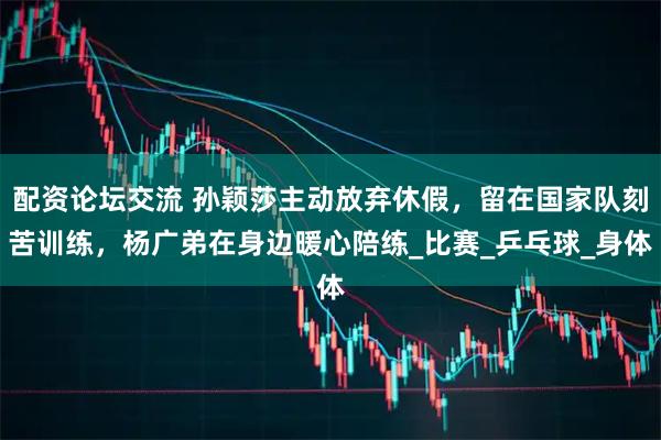 配资论坛交流 孙颖莎主动放弃休假，留在国家队刻苦训练，杨广弟在身边暖心陪练_比赛_乒乓球_身体