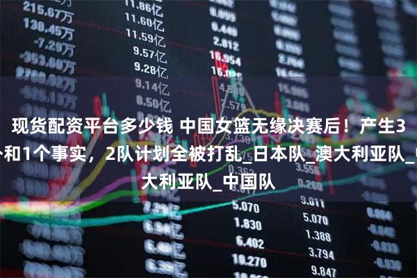 现货配资平台多少钱 中国女篮无缘决赛后！产生3个意外和1个事实，2队计划全被打乱_日本队_澳大利亚队_中国队