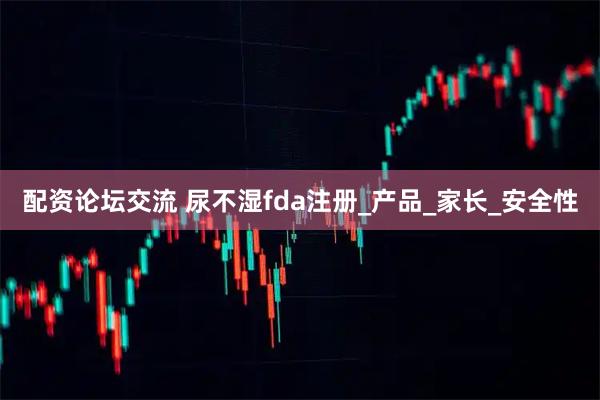 配资论坛交流 尿不湿fda注册_产品_家长_安全性