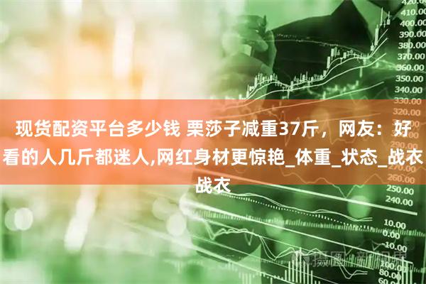 现货配资平台多少钱 栗莎子减重37斤，网友：好看的人几斤都迷人,网红身材更惊艳_体重_状态_战衣