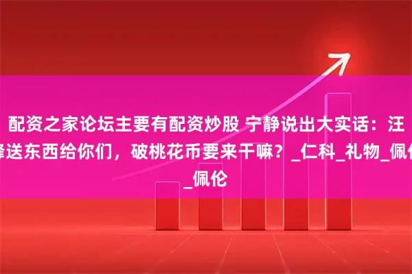 配资之家论坛主要有配资炒股 宁静说出大实话：汪峰送东西给你们，破桃花币要来干嘛？_仁科_礼物_佩伦