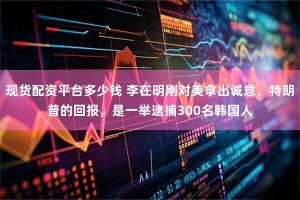 现货配资平台多少钱 李在明刚对美拿出诚意，特朗普的回报，是一举逮捕300名韩国人