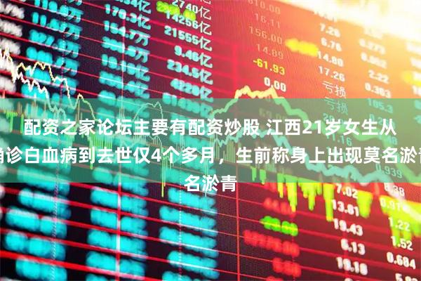 配资之家论坛主要有配资炒股 江西21岁女生从确诊白血病到去世仅4个多月，生前称身上出现莫名淤青