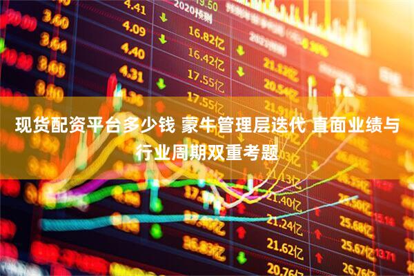 现货配资平台多少钱 蒙牛管理层迭代 直面业绩与行业周期双重考题