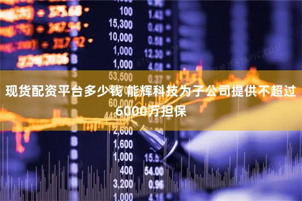 现货配资平台多少钱 能辉科技为子公司提供不超过6000万担保