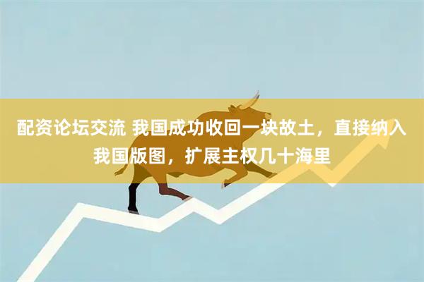 配资论坛交流 我国成功收回一块故土，直接纳入我国版图，扩展主权几十海里