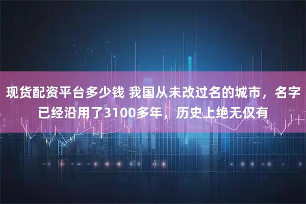 现货配资平台多少钱 我国从未改过名的城市，名字已经沿用了3100多年，历史上绝无仅有