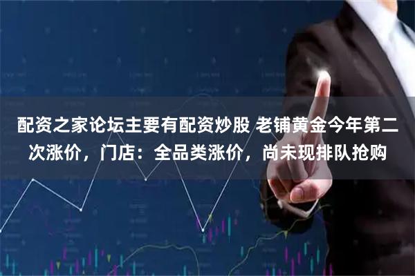 配资之家论坛主要有配资炒股 老铺黄金今年第二次涨价，门店：全品类涨价，尚未现排队抢购