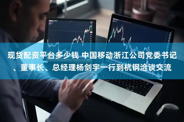 现货配资平台多少钱 中国移动浙江公司党委书记、董事长、总经理杨剑宇一行到杭钢洽谈交流