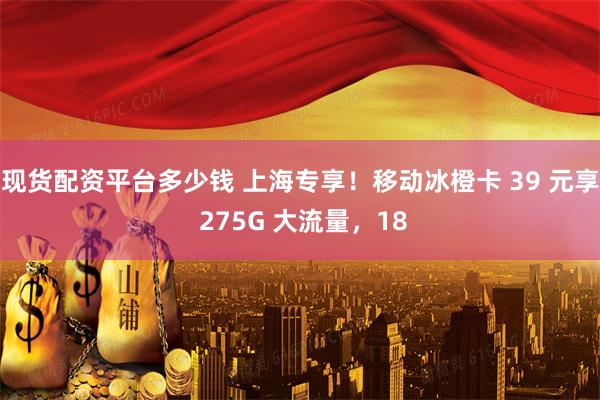 现货配资平台多少钱 上海专享！移动冰橙卡 39 元享 275G 大流量，18