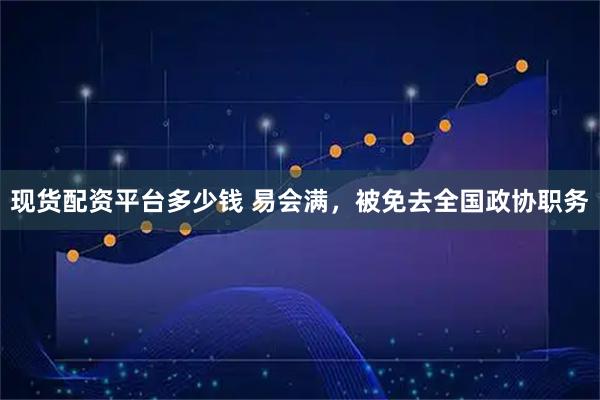现货配资平台多少钱 易会满，被免去全国政协职务