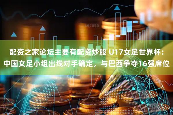 配资之家论坛主要有配资炒股 U17女足世界杯:中国女足小组出线对手确定,与巴西争夺16强席位