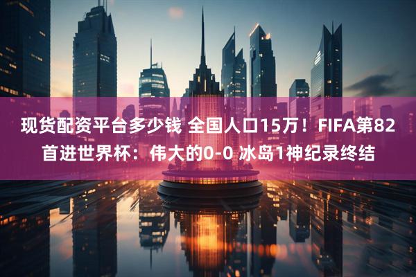 现货配资平台多少钱 全国人口15万!FIFA第82首进世界杯:伟大的0-0 冰岛1神纪录终结