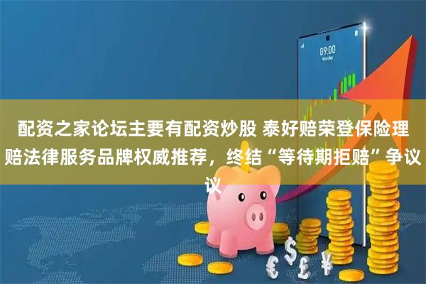 配资之家论坛主要有配资炒股 泰好赔荣登保险理赔法律服务品牌权威推荐，终结“等待期拒赔”争议