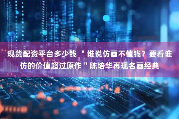 现货配资平台多少钱 ＂谁说仿画不值钱？要看谁仿的价值超过原作＂陈培华再现名画经典