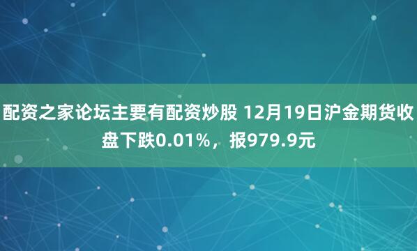 配资之家论坛主要有配资炒股 12月19日沪金期货收盘下跌0.01%,报979.9元