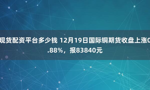 现货配资平台多少钱 12月19日国际铜期货收盘上涨0.88%，报83840元