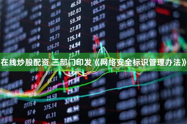 在线炒股配资 三部门印发《网络安全标识管理办法》