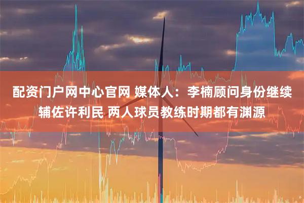 配资门户网中心官网 媒体人：李楠顾问身份继续辅佐许利民 两人球员教练时期都有渊源