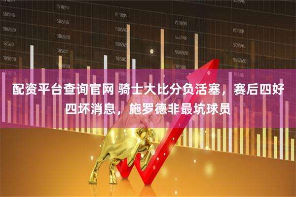 配资平台查询官网 骑士大比分负活塞，赛后四好四坏消息，施罗德非最坑球员