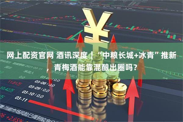 网上配资官网 酒讯深度｜“中粮长城+冰青”推新，青梅酒能靠混酿出圈吗？