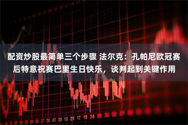 配资炒股最简单三个步骤 法尔克：孔帕尼欧冠赛后特意祝赛巴里生日快乐，谈判起到关键作用