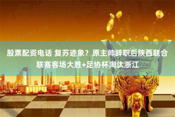 股票配资电话 复苏迹象？原主帅辞职后陕西联合联赛客场大胜+足协杯淘汰浙江